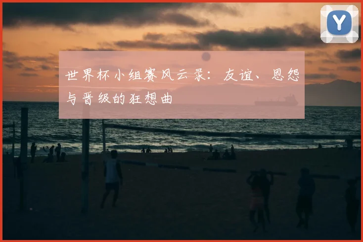 世界杯小组赛风云录:友谊、恩怨与晋级的狂想曲