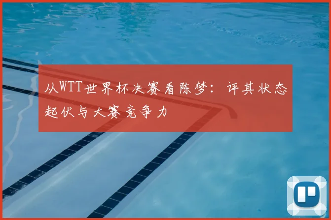 从WTT世界杯决赛看陈梦:评其状态起伏与大赛竞争力