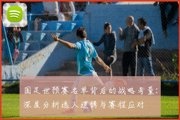国足世预赛名单背后的战略考量：深度分析选人逻辑与赛程应对