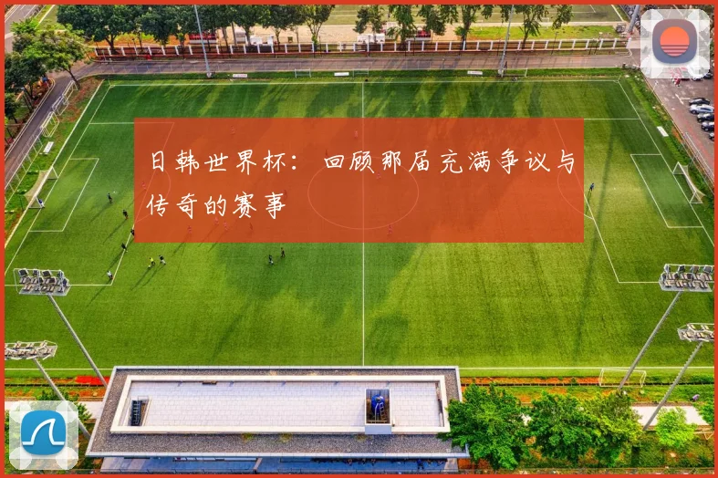 日韩世界杯：回顾那届充满争议与传奇的赛事