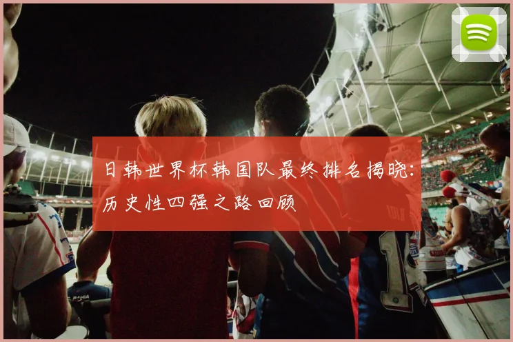 日韩世界杯韩国队最终排名揭晓：历史性四强之路回顾