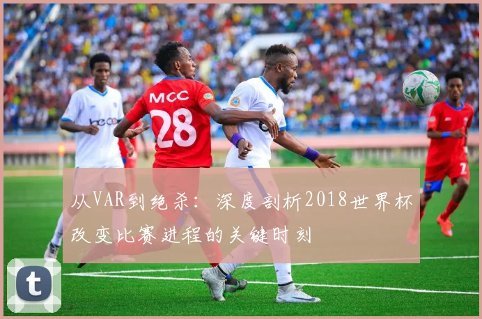 从VAR到绝杀:深度剖析2018世界杯改变比赛进程的关键时刻