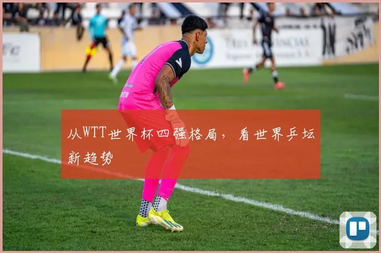 从WTT世界杯四强格局，看世界乒坛新趋势