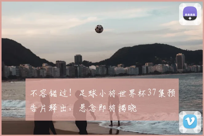 不容错过!足球小将世界杯37集预告片释出,悬念即将揭晓