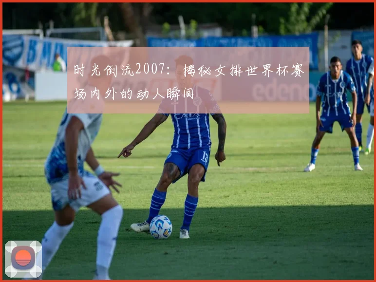 时光倒流2007：揭秘女排世界杯赛场内外的动人瞬间
